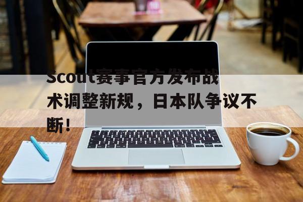 开云-Scout赛事官方发布战术调整新规，日本队争议不断！的简单介绍